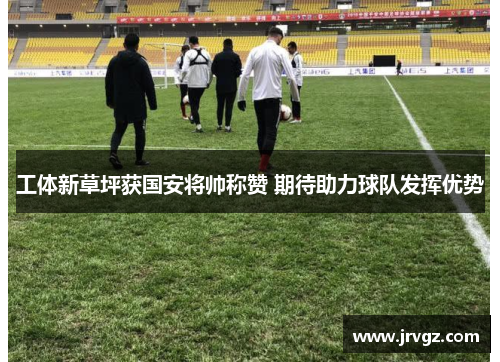 工体新草坪获国安将帅称赞 期待助力球队发挥优势 工体新草坪获国安将帅称赞 期待助力球队发挥优势
